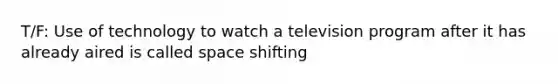 T/F: Use of technology to watch a television program after it has already aired is called space shifting