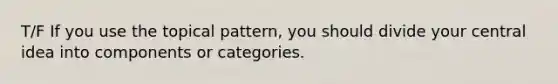 T/F If you use the topical pattern, you should divide your central idea into components or categories.