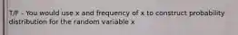 T/F - You would use x and frequency of x to construct probability distribution for the random variable x