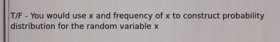 T/F - You would use x and frequency of x to construct probability distribution for the random variable x