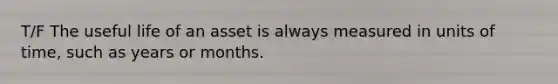 T/F The useful life of an asset is always measured in units of time, such as years or months.