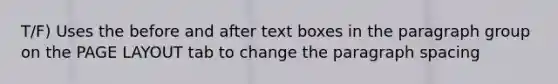 T/F) Uses the before and after text boxes in the paragraph group on the PAGE LAYOUT tab to change the paragraph spacing