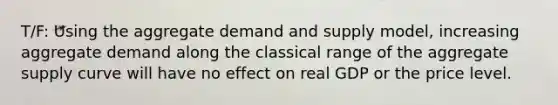 T/F: Using the aggregate demand and supply model, increasing aggregate demand along the classical range of the aggregate supply curve will have no effect on real GDP or the price level.