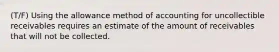 (T/F) Using the allowance method of accounting for uncollectible receivables requires an estimate of the amount of receivables that will not be collected.