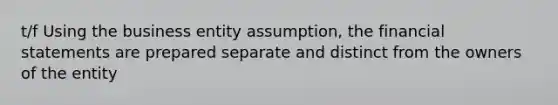 t/f Using the business entity assumption, the financial statements are prepared separate and distinct from the owners of the entity