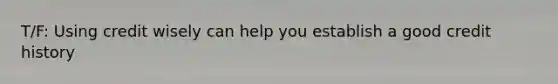 T/F: Using credit wisely can help you establish a good credit history