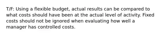 T/F: Using a flexible budget, actual results can be compared to what costs should have been at the actual level of activity. Fixed costs should not be ignored when evaluating how well a manager has controlled costs.