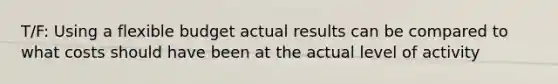 T/F: Using a flexible budget actual results can be compared to what costs should have been at the actual level of activity