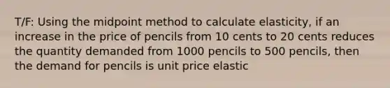 T/F: Using the midpoint method to calculate elasticity, if an increase in the price of pencils from 10 cents to 20 cents reduces the quantity demanded from 1000 pencils to 500 pencils, then the demand for pencils is unit price elastic