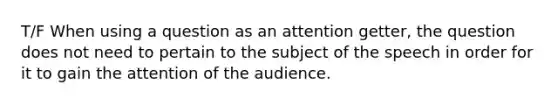 T/F When using a question as an attention getter, the question does not need to pertain to the subject of the speech in order for it to gain the attention of the audience.