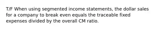 T/F When using segmented income statements, the dollar sales for a company to break even equals the traceable fixed expenses divided by the overall CM ratio.