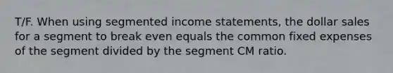 T/F. When using segmented income statements, the dollar sales for a segment to break even equals the common fixed expenses of the segment divided by the segment CM ratio.