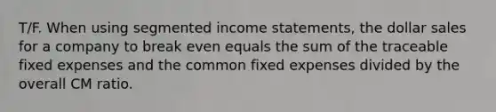 T/F. When using segmented income statements, the dollar sales for a company to break even equals the sum of the traceable fixed expenses and the common fixed expenses divided by the overall CM ratio.