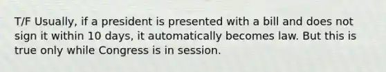 T/F Usually, if a president is presented with a bill and does not sign it within 10 days, it automatically becomes law. But this is true only while Congress is in session.