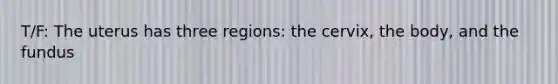 T/F: The uterus has three regions: the cervix, the body, and the fundus