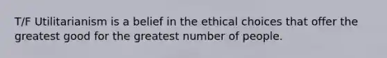 T/F Utilitarianism is a belief in the ethical choices that offer the greatest good for the greatest number of people.