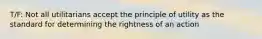 T/F: Not all utilitarians accept the principle of utility as the standard for determining the rightness of an action