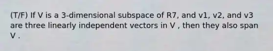 (T/F) If V is a 3-dimensional subspace of R7, and v1, v2, and v3 are three linearly independent vectors in V , then they also span V .