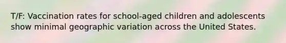 T/F: Vaccination rates for school-aged children and adolescents show minimal geographic variation across the United States.