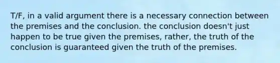 T/F, in a valid argument there is a necessary connection between the premises and the conclusion. the conclusion doesn't just happen to be true given the premises, rather, the truth of the conclusion is guaranteed given the truth of the premises.