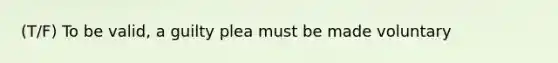 (T/F) To be valid, a guilty plea must be made voluntary