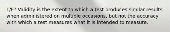 T/F? Validity is the extent to which a test produces similar results when administered on multiple occasions, but not the accuracy with which a test measures what it is intended to measure.