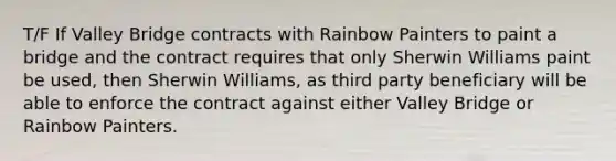 T/F If Valley Bridge contracts with Rainbow Painters to paint a bridge and the contract requires that only Sherwin Williams paint be used, then Sherwin Williams, as third party beneficiary will be able to enforce the contract against either Valley Bridge or Rainbow Painters.