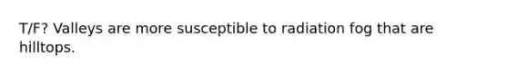 T/F? Valleys are more susceptible to radiation fog that are hilltops.