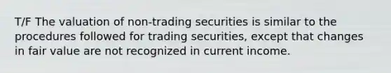 T/F The valuation of non-trading securities is similar to the procedures followed for trading securities, except that changes in fair value are not recognized in current income.