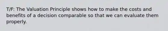 T/F: The Valuation Principle shows how to make the costs and benefits of a decision comparable so that we can evaluate them properly.