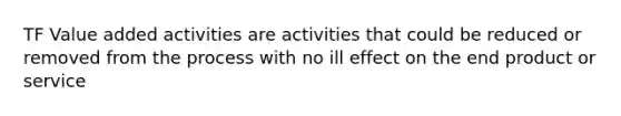 TF Value added activities are activities that could be reduced or removed from the process with no ill effect on the end product or service