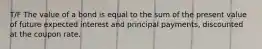 T/F The value of a bond is equal to the sum of the present value of future expected interest and principal payments, discounted at the coupon rate.