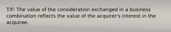 T/F: The value of the consideration exchanged in a business combination reflects the value of the acquirer's interest in the acquiree.