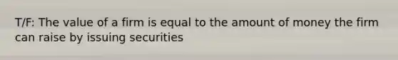 T/F: The value of a firm is equal to the amount of money the firm can raise by issuing securities