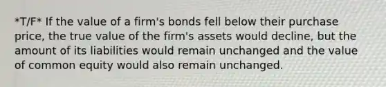 *T/F* If the value of a firm's bonds fell below their purchase price, the true value of the firm's assets would decline, but the amount of its liabilities would remain unchanged and the value of common equity would also remain unchanged.