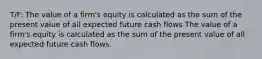 T/F: The value of a firm's equity is calculated as the sum of the present value of all expected future cash flows The value of a firm's equity is calculated as the sum of the present value of all expected future cash flows.