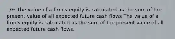 T/F: The value of a firm's equity is calculated as the sum of the present value of all expected future cash flows The value of a firm's equity is calculated as the sum of the present value of all expected future cash flows.