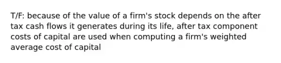 T/F: because of the value of a firm's stock depends on the after tax cash flows it generates during its life, after tax component costs of capital are used when computing a firm's <a href='https://www.questionai.com/knowledge/koL1NUNNcJ-weighted-average' class='anchor-knowledge'>weighted average</a> cost of capital