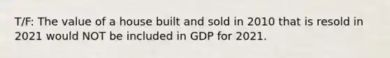 T/F: The value of a house built and sold in 2010 that is resold in 2021 would NOT be included in GDP for 2021.