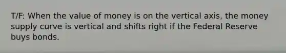 T/F: When the value of money is on the vertical axis, the money supply curve is vertical and shifts right if the Federal Reserve buys bonds.