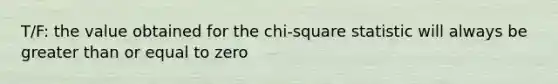 T/F: the value obtained for the chi-square statistic will always be greater than or equal to zero