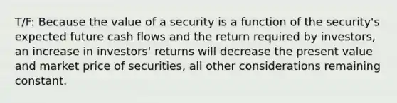 T/F: Because the value of a security is a function of the security's expected future cash flows and the return required by investors, an increase in investors' returns will decrease the present value and market price of securities, all other considerations remaining constant.