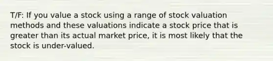 T/F: If you value a stock using a range of stock valuation methods and these valuations indicate a stock price that is <a href='https://www.questionai.com/knowledge/ktgHnBD4o3-greater-than' class='anchor-knowledge'>greater than</a> its actual market price, it is most likely that the stock is under-valued.