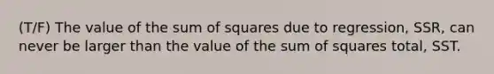 (T/F) The value of the sum of squares due to regression, SSR, can never be larger than the value of the sum of squares total, SST.