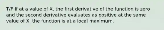 T/F If at a value of X, the first derivative of the function is zero and the second derivative evaluates as positive at the same value of X, the function is at a local maximum.