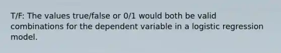 T/F: The values true/false or 0/1 would both be valid combinations for the dependent variable in a logistic regression model.