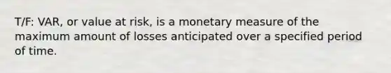 T/F: VAR, or value at risk, is a monetary measure of the maximum amount of losses anticipated over a specified period of time.