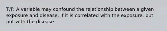 T/F: A variable may confound the relationship between a given exposure and disease, if it is correlated with the exposure, but not with the disease.