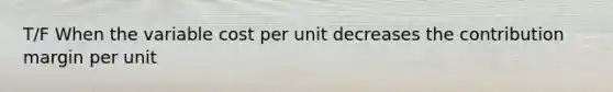 T/F When the variable cost per unit decreases the contribution margin per unit