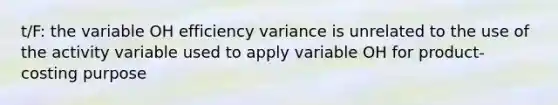 t/F: the variable OH efficiency variance is unrelated to the use of the activity variable used to apply variable OH for product-costing purpose